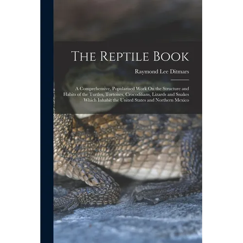The Reptile Book: A Comprehensive, Popularised Work On the Structure and Habits of the Turtles, Tortoises, Crocodilians, Lizards and Snakes Which Inha
