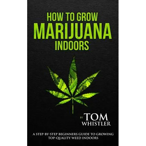 How to Grow Marijuana: Indoors - A Step-by-Step Beginner's Guide to Growing Top-Quality Weed Indoors