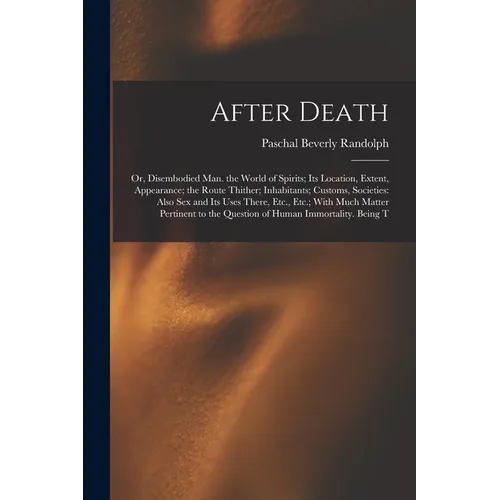 After Death: Or, Disembodied Man. the World of Spirits; Its Location, Extent, Appearance; the Route Thither; Inhabitants; Customs,