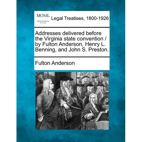 Addresses Delivered Before the Virginia State Convention / By Fulton Anderson, Henry L. Benning, and John S. Preston.