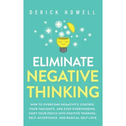 Eliminate Negative Thinking: How to Overcome Negativity, Control Your Thoughts, And Stop Overthinking. Shift Your Focus into Positive Thinking, Sel