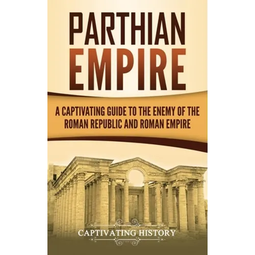 Parthian Empire: A Captivating Guide to the Enemy of the Roman Republic and Roman Empire