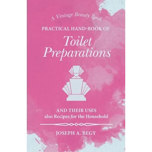 Practical Hand-Book of Toilet Preparations and their Uses also Recipes for the Household