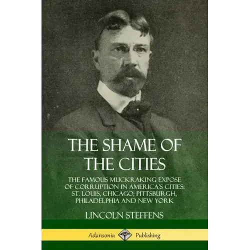 The Shame of the Cities: The Famous Muckraking Expose of Corruption in America's Cities: St. Louis, Chicago, Pittsburgh, Philadelphia and New York