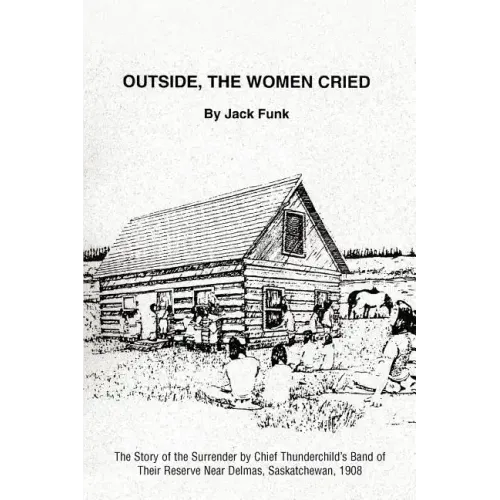 Outside, the Women Cried: The Story of the Surrender by Chief Thunderchild's Band of Their Reserve Near Delmas, Saskatchewan, 1908