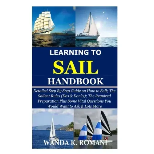 Learning to Sail Handbook: Detailed Step By Step Guide on How to Sail; The Salient Rules (Dos & Don'ts); The Required Preparation Plus Some Vital