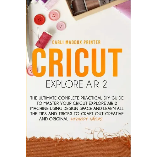 Cricut Explore Air 2: The Ultimate Complete Practical DIY Guide To Master Your Cricut EXPLORE AIR 2 Machine Using Design Space and Learn All