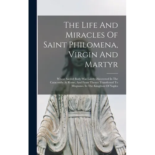 The Life And Miracles Of Saint Philomena, Virgin And Martyr: Whose Sacred Body Was Lately Discovered In The Catacombs At Rome, And From Thence Transfe