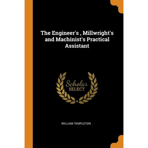 The Engineer's, Millwright's and Machinist's Practical Assistant