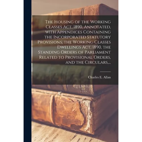 The Housing of the Working Classes Act, 1890, Annotated, With Appendices Containing the Incorporated Statutory Provisions, the Working Classes Dwellin
