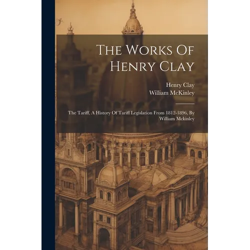 The Works Of Henry Clay: The Tariff, A History Of Tariff Legislation From 1812-1896, By William Mckinley