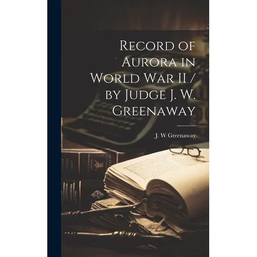 Record of Aurora in World War II / by Judge J. W. Greenaway