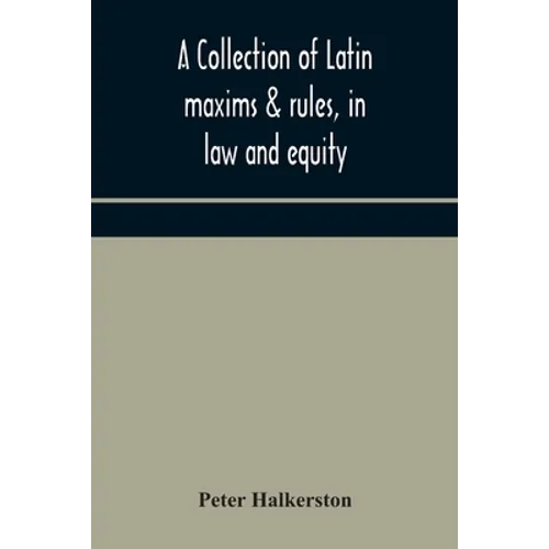 A Collection Of Latin Maxims & Rules, In Law And Equity, Selected From The Most Eminent Authors, On The Civil, Canon, Feudal, English And Scots Law, W