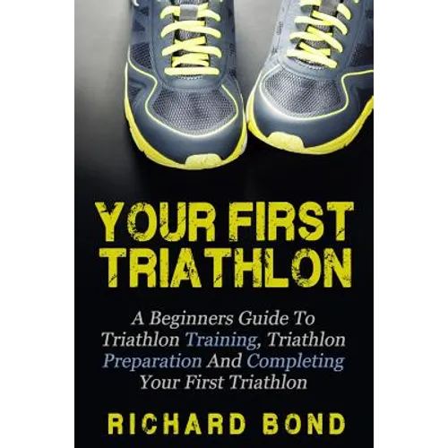 Your First Triathlon: A Beginners Guide To Triathlon Training, Triathlon Preparation And Completing Your First Triathlon