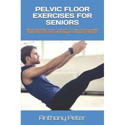 Pelvic Floor Exercises for Seniors: Mastering Pelvic Floor Exercises For Vibrant Living With Pelvic Floor Exercises And Vaginal Training For Seniors