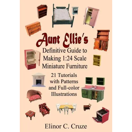 Aunt Ellie's Definitive Guide to Making 1: 24 Scale Miniature Furniture: 21 Detailed Tutorials with Patterns and Full-Color Illustrations