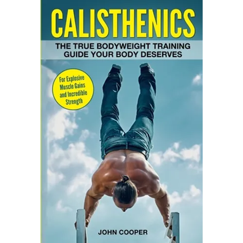 Calisthenics: The True Bodyweight Training Guide Your Body Deserves - For Explosive Muscle Gains and Incredible Strength