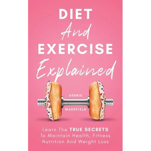 Diet And Exercise Explained: Learn The True Secrets To Maintain Health, Fitness Nutrition And Weight Loss