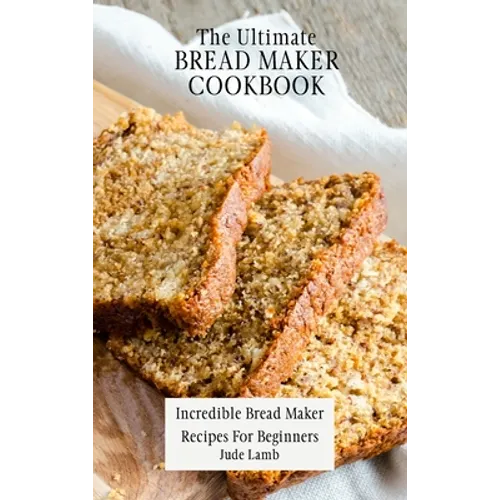 The Ultimate Bread Maker Cookbook: Incredible Bread Maker Recipes For Beginners