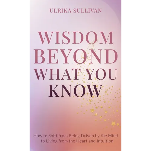 Wisdom Beyond What You Know: How to Shift from Being Driven by the Mind to Living from the Heart and Intuition