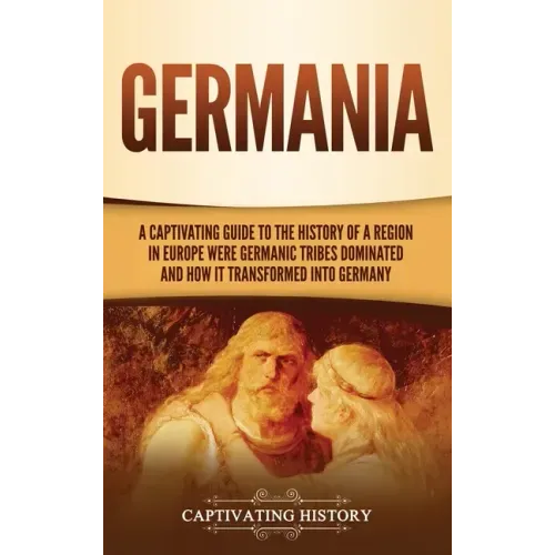 Germania: A Captivating Guide to the History of a Region in Europe Where Germanic Tribes Dominated and How It Transformed into Germany