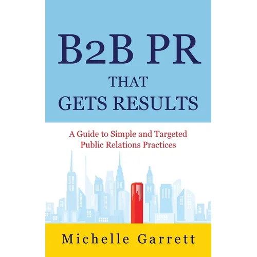 B2B PR That Gets Results: A Guide to Simple and Targeted Public Relations Practices.