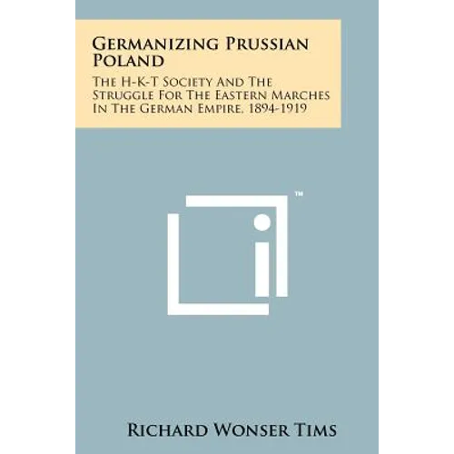 Germanizing Prussian Poland: The H-K-T Society And The Struggle For The Eastern Marches In The German Empire, 1894-1919
