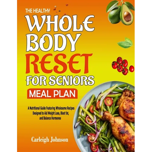 The Healthy Whole Body Reset for Seniors Meal Plan: A Nutritional Guide Featuring Wholesome Recipes Designed to Aid Weight Loss, Blast fat, and Balanc