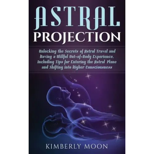 Astral Projection: Unlocking the Secrets of Astral Travel and Having a Willful Out-of-Body Experience, Including Tips for Entering the As