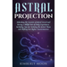 Astral Projection: Unlocking the Secrets of Astral Travel and Having a Willful Out-of-Body Experience, Including Tips for Entering the As