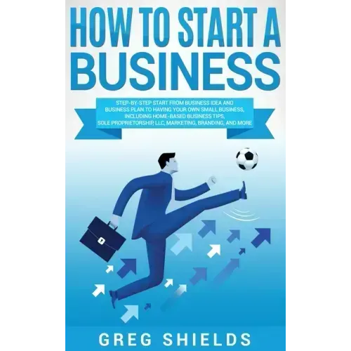 How to Start a Business: Step-By-Step Start from Business Idea and Business Plan to Having Your Own Small Business, Including Home-Based Busine