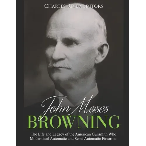 John Moses Browning: The Life and Legacy of the American Gunsmith Who Modernized Automatic and Semi-Automatic Firearms