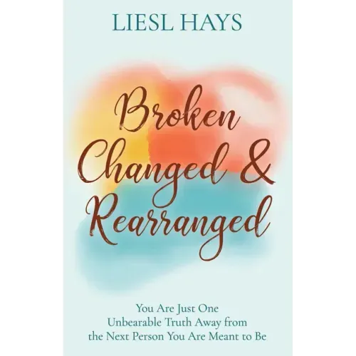 Broken, Changed and Rearranged: You Are Just One Unbearable Truth Away from the Next Person You Are Meant to Be