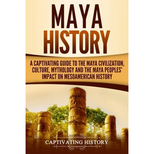 Maya History: A Captivating Guide to the Maya Civilization, Culture, Mythology, and the Maya Peoples' Impact on Mesoamerican History