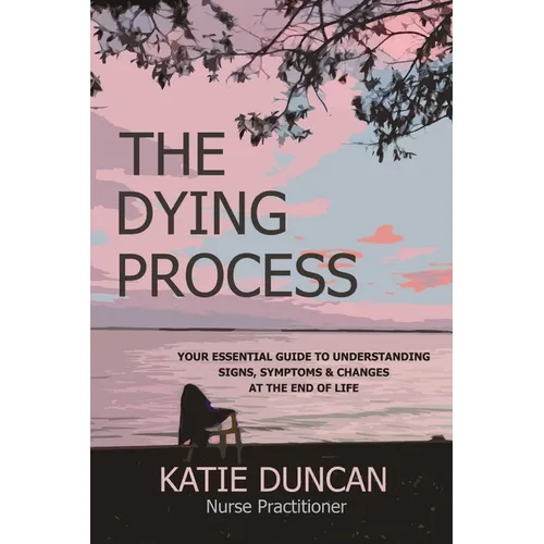 The Dying Process: Your Essential Guide To Understanding Signs, Symptoms & Changes At The End Of Life