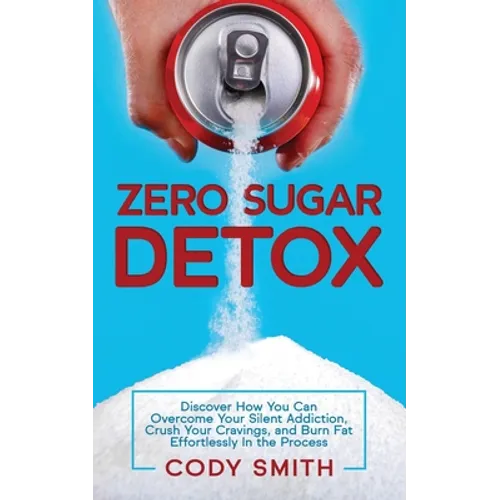 Zero Sugar Detox: Discover How You Can Overcome Your Silent Addiction, Crush Your Cravings, and Burn Fat Effortlessly in the Process