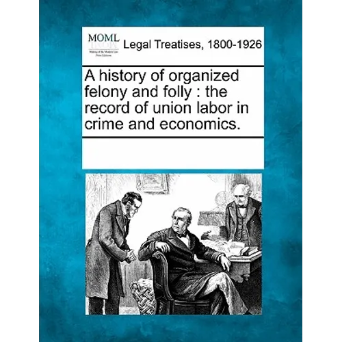 A History of Organized Felony and Folly: The Record of Union Labor in Crime and Economics.