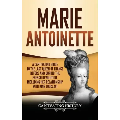 Marie Antoinette: A Captivating Guide to the Last Queen of France Before and During the French Revolution, Including Her Relationship wi
