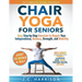 10-Minute Chair Yoga for Seniors Over 60: 28-Day Program Over 100 Illustrated Poses & Exercises For Better Flexibility, Balance & Mobility Designed To