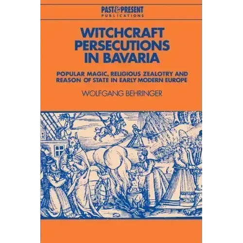 Witchcraft Persecutions in Bavaria: Popular Magic, Religious Zealotry and Reason of State in Early Modern Europe
