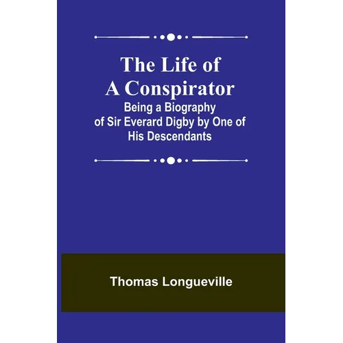 The Life of a Conspirator: Being a Biography of Sir Everard Digby by One of His Descendants