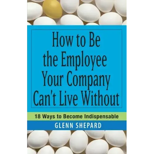 How to Be the Employee Your Company Can't Live Without: 18 Ways to Become Indispensable