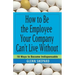 How to Be the Employee Your Company Can't Live Without: 18 Ways to Become Indispensable