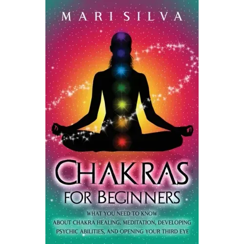 Chakras for Beginners: What You Need to Know About Chakra Healing, Meditation, Developing Psychic Abilities, and Opening Your Third Eye