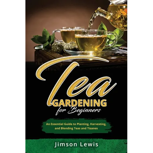 Tea Gardening for Beginners: An Essential Guide to Planting, Harvesting, and Blending Teas and Tisanes