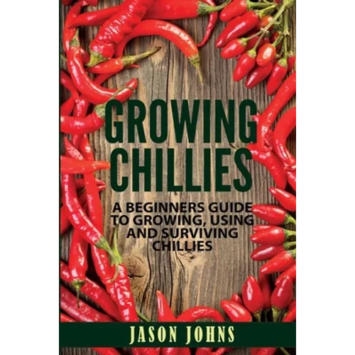 Growing Chilies - A Beginners Guide To Growing, Using, and Surviving Chilies: Everything You Need To Know To Successfully Grow Chilies At Home