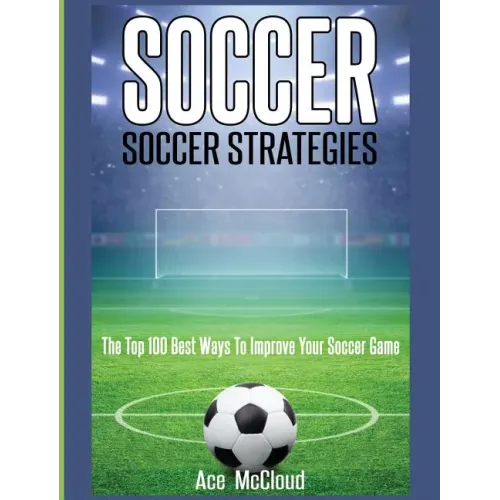 Soccer: Soccer Strategies: The Top 100 Best Ways To Improve Your Soccer Game