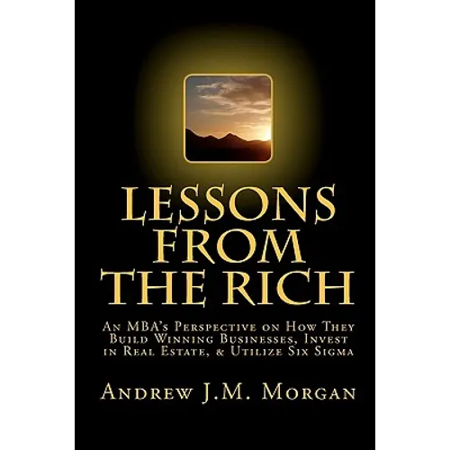 Lessons From The Rich: An MBA's Perspective on How They Build Winning Businesses, Invest in Real Estate, & Utilize Six Sigma