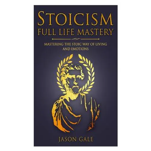 Stoicism Full Life Mastery: Mastering The Stoic Way Of Living And Emotions