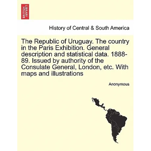The Republic of Uruguay. the Country in the Paris Exhibition. General Description and Statistical Data. 1888-89. Issued by Authority of the Consulate